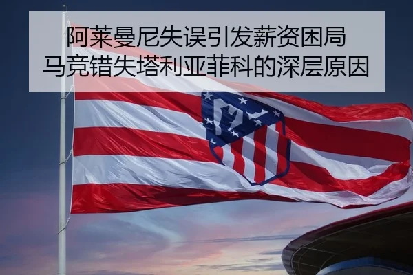 阿莱曼尼失误引发薪资困局 马竞错失塔利亚菲科的深层原因